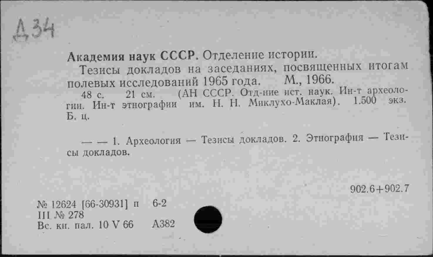 ﻿Академия наук СССР. Отделение истории.
Тезисы докладов на заседаниях, посвященных итогам полевых исследований 1965 года. М., 1966.
48 с. 21 см. (АН СССР. Отд-ние ист. наук Ин-т археологии. Ин-t этнографии им. H. И. Миклухо-Маклая). І.оОО экз. Б. ц.
_______1. Археология — Тезисы докладов. 2. Этнография — Тезисы докладов.
902.6+902.7
№ 12624 [66-30931] п 6-2
III № 278
Вс. кн. пал. 10 V 66	А382